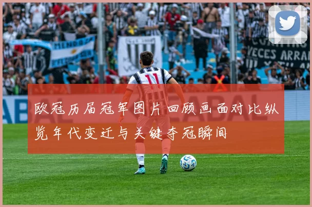 欧冠历届冠军图片回顾画面对比纵览年代变迁与关键夺冠瞬间