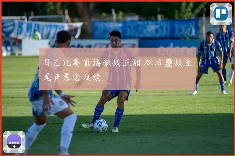 日乙比赛直播激战正酣 双方鏖战至尾声悬念延续