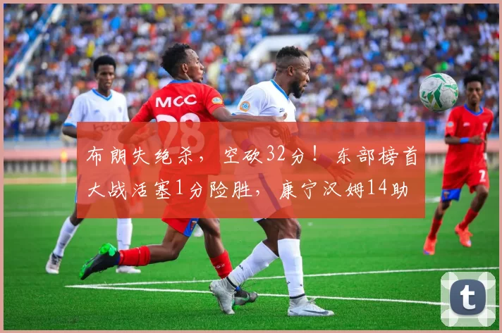 布朗失绝杀，空砍32分！东部榜首大战活塞1分险胜，康宁汉姆14助