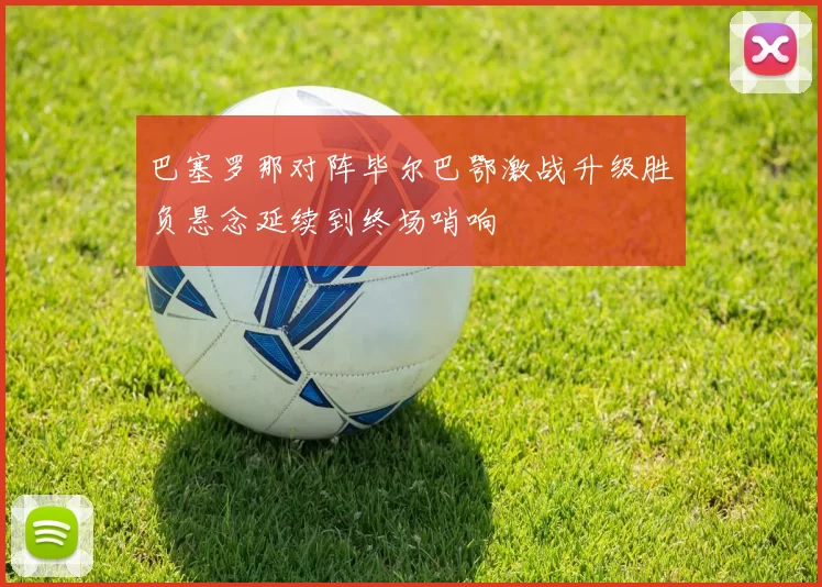 巴塞罗那对阵毕尔巴鄂激战升级胜负悬念延续到终场哨响